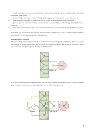 •

… create positive social consequences that your customer desires? (e.g. makes them look good, produces an
increase in power, status, …)

•

… do something customers are looking for? (e.g. good design, guarantees, specific or more features, …)

•

… fulfill something customers are dreaming about? (e.g. help big achievements, produce big reliefs, …)

•

… produce positive outcomes matching your customers success and failure criteria? (e.g. better performance,

•

… help make adoption easier? (e.g. lower cost, less investments, lower risk, better quality, performance, design,

lower cost, …)
…)
Rank each gain your products and services create according to its relevance to your customer. Is it substantial or
insignificant? For each gain indicate how often it occurs.
Competing for Customers
Most Value Propositions compete with others for the same Customer Segment. I like thinking of this as an “open
slot” that will be filled by the company with the best fit. The visualization for this was an idea by Alan Smith, one of
my co-founders, and the designer of Business Model Generation.

If you sketch out competing value propositions, you can easily compare them by mapping out the same variables
(e.g. price, performance, risk, service quality, etc.) on a so-called strategy canvas.

7

 