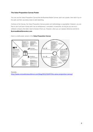 The Value Proposition Canvas Poster
You can use the Value Proposition Canvas like the Business Model Canvas: plot it as a poster, then stick it up on
the wall, and then use sticky notes to start sketching.
Contrary to the Canvas, the Value Proposition Canvas poster and methodology is copyrighted. However, you are
free to use it and earn money with it as an entrepreneur, consultant, or executive, as long as you are not a
software company (the latter need to license it from us). However, when you us it please reference and link to
BusinessModelGeneration.com.
Here is a draft poster version of the Value Proposition Canvas.

Sources :

http://www.innovationexcellence.com/blog/2012/10/07/the-value-proposition-canvas/

8

 