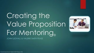 © John Sjovall and Valerie Smith Pease, 2015
Creating the
Value Proposition
For Mentoring©
JOHN SJOVALL & VALERIE SMITH PEASE
 