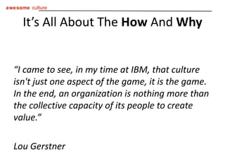 “ I came to see, in my time at IBM, that culture isn't just one aspect of the game, it is the game. In the end, an organization is nothing more than the collective capacity of its people to create value.” Lou Gerstner It’s All About The  How  And  Why 