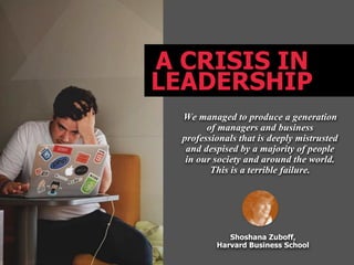 A CRISIS IN
LEADERSHIP
We managed to produce a generation
of managers and business
professionals that is deeply mistrusted
and despised by a majority of people
in our society and around the world.
This is a terrible failure.
Shoshana Zuboff,
Harvard Business School
 
