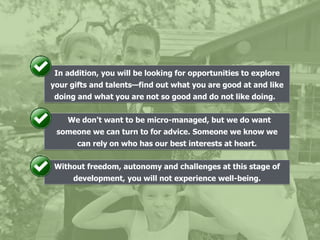 In addition, you will be looking for opportunities to explore
your gifts and talents—find out what you are good at and like
doing and what you are not so good and do not like doing.
We don't want to be micro-managed, but we do want
someone we can turn to for advice. Someone we know we
can rely on who has our best interests at heart.
Without freedom, autonomy and challenges at this stage of
development, you will not experience well-being.
 