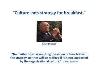“Culture eats strategy for breakfast.”
“No matter how far reaching the vision or how brilliant
the strategy, neither will be realized if it is not supported
by the organisational culture.” Luther Johnson
Peter Drucker
 
