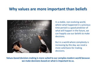Why values are more important than beliefs
In a stable, non-evolving world,
where what happened in a previous
time period is a good predictor of
what will happen in the future, we
can happily use our beliefs to make
decisions.
But in a world where complexity is
increasing by the day, we need a
more solid basis for making
decisions.
Values-based decision-making is more suited to our complex modern world because
we make decisions based on what is important to us.
 