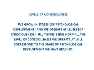 LEVELS OF CONSCIOUSNESS
WE GROW IN STAGES (OF PSYCHOLOGICAL
DEVELOPMENT) AND WE OPERATE AT LEVELS (OF
CONSCIOUSNESS). ALL THINGS BEING NORMAL, THE
LEVEL OF CONSCIOUSNESS WE OPERATE AT WILL
CORRESPOND TO THE STAGE OF PSYCHOLOGICAL
DEVELOPMENT WE HAVE REACHED.
 
