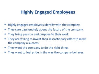 Highly Engaged Employees
 Highly engaged employees identify with the company.
 They care passionately about the future of the company.
 They bring passion and purpose to their work.
 They are willing to invest their discretionary effort to make
the company a success.
 They want the company to do the right thing.
 They want to feel pride in the way the company behaves.
 