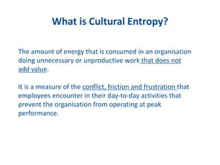 What is Cultural Entropy?
The amount of energy that is consumed in an organisation
doing unnecessary or unproductive work that does not
add value.
It is a measure of the conflict, friction and frustration that
employees encounter in their day-to-day activities that
prevent the organisation from operating at peak
performance.
 