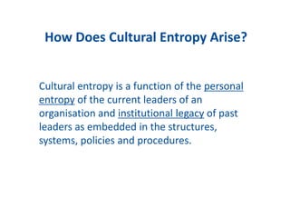Cultural entropy is a function of the personal
entropy of the current leaders of an
organisation and institutional legacy of past
leaders as embedded in the structures,
systems, policies and procedures.
How Does Cultural Entropy Arise?
 