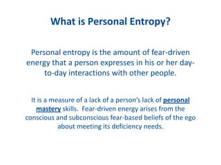What is Personal Entropy?
Personal entropy is the amount of fear-driven
energy that a person expresses in his or her day-
to-day interactions with other people.
It is a measure of a lack of a person’s lack of personal
mastery skills. Fear-driven energy arises from the
conscious and subconscious fear-based beliefs of the ego
about meeting its deficiency needs.
 