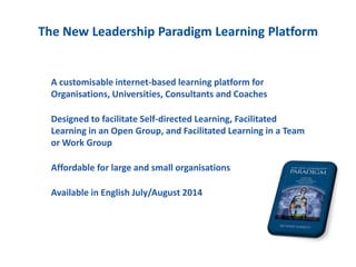 A customisable internet-based learning platform for
Organisations, Universities, Consultants and Coaches
Designed to facilitate Self-directed Learning, Facilitated
Learning in an Open Group, and Facilitated Learning in a Team
or Work Group
Affordable for large and small organisations
Available in English July/August 2014
The New Leadership Paradigm Learning Platform
 