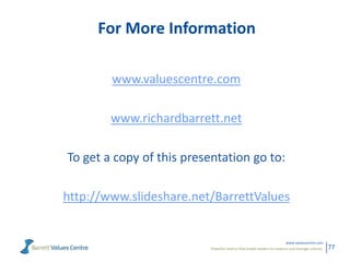 Powerful metrics that enable leaders to measure and manage cultures.
www.valuescentre.com
77
For More Information
www.valuescentre.com
www.richardbarrett.net
To get a copy of this presentation go to:
http://www.slideshare.net/BarrettValues
 