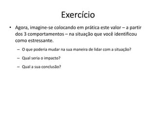 Exercício
• Agora, imagine-se colocando em prática este valor – a partir
dos 3 comportamentos – na situação que você identificou
como estressante.
– O que poderia mudar na sua maneira de lidar com a situação?
– Qual seria o impacto?
– Qual a sua conclusão?
 