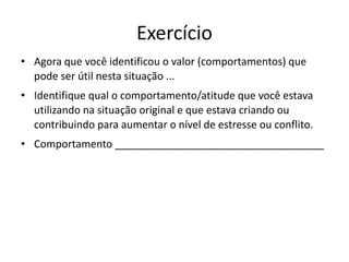 Exercício
• Agora que você identificou o valor (comportamentos) que
pode ser útil nesta situação ...
• Identifique qual o comportamento/atitude que você estava
utilizando na situação original e que estava criando ou
contribuindo para aumentar o nível de estresse ou conflito.
• Comportamento ____________________________________
 
