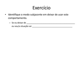Exercício
• Identifique o medo subjacente em deixar de usar este
comportamento.
– Se eu deixar de __________________________________________
eu vou/a situação vai ___________________________________
 