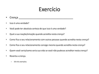 Exercício
• Crença ____________________________________
• Isso é uma verdade?
• Você pode ter absoluta certeza de que isso é uma verdade?
• Qual a sua reação/emoção quando acredita nesta crença?
• Como fica o seu relacionamento com outras pessoas quando acredita nesta crença?
• Como fica o seu relacionamento consigo mesmo quando acredita nesta crença?
• Quem você seria/como seria sua vida se você não pudesse acreditar nesta crença?
• Reverta a crença.
– Dê três exemplos.
 