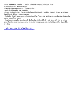 – Use Work (Time, Motion, ..) studies to identify NVAs & eliminate them
– Modularisation / Standardisation
– Design changes to improve Constructability
– Off–site fabrication and assembly
– Reducing Batch size – E.g., going in for multiple smaller batching plants in the site to enhance
flexibility in delivery of concrete mix.
– Bringing closely interconnected operations (E.g. Formwork, reinforcement and concreting) under
supervision of one agency
– Implementing pull system through Kanban Cards (E.g. Block work, formwork etc) for better
control on inventory management at the central storage yard, smooth logistics within site and for
avoiding
... Get more on HelpWriting.net ...
 