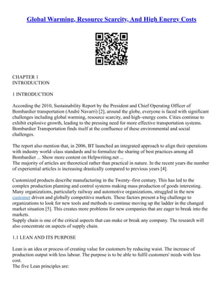 Global Warming, Resource Scarcity, And High Energy Costs
CHAPTER 1
INTRODUCTION
1 INTRODUCTION
According the 2010, Sustainability Report by the President and Chief Operating Officer of
Bombardier transportation (André Navarri) [2], around the globe, everyone is faced with significant
challenges including global warming, resource scarcity, and high–energy costs. Cities continue to
exhibit explosive growth, leading to the pressing need for more effective transportation systems.
Bombardier Transportation finds itself at the confluence of these environmental and social
challenges.
The report also mention that, in 2006, BT launched an integrated approach to align their operations
with industry world–class standards and to formalize the sharing of best practices among all
Bombardier ... Show more content on Helpwriting.net ...
The majority of articles are theoretical rather than practical in nature. In the recent years the number
of experiential articles is increasing drastically compared to previous years [4].
Customized products describe manufacturing in the Twenty–first century. This has led to the
complex production planning and control systems making mass production of goods interesting.
Many organizations, particularly railway and automotive organizations, struggled in the new
customer driven and globally competitive markets. These factors present a big challenge to
organizations to look for new tools and methods to continue moving up the ladder in the changed
market situation [5]. This creates more problems for new companies that are eager to break into the
markets.
Supply chain is one of the critical aspects that can make or break any company. The research will
also concentrate on aspects of supply chain.
1.1 LEAN AND ITS PURPOSE
Lean is an idea or process of creating value for customers by reducing waist. The increase of
production output with less labour. The purpose is to be able to fulfil customers' needs with less
cost.
The five Lean principles are:
 