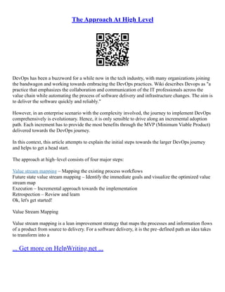 The Approach At High Level
DevOps has been a buzzword for a while now in the tech industry, with many organizations joining
the bandwagon and working towards embracing the DevOps practices. Wiki describes Devops as "a
practice that emphasizes the collaboration and communication of the IT professionals across the
value chain while automating the process of software delivery and infrastructure changes. The aim is
to deliver the software quickly and reliably."
However, in an enterprise scenario with the complexity involved, the journey to implement DevOps
comprehensively is evolutionary. Hence, it is only sensible to drive along an incremental adoption
path. Each increment has to provide the most benefits through the MVP (Minimum Viable Product)
delivered towards the DevOps journey.
In this context, this article attempts to explain the initial steps towards the larger DevOps journey
and helps to get a head start.
The approach at high–level consists of four major steps:
Value stream mapping – Mapping the existing process workflows
Future state value stream mapping – Identify the immediate goals and visualize the optimized value
stream map
Execution – Incremental approach towards the implementation
Retrospection – Review and learn
Ok, let's get started!
Value Stream Mapping
Value stream mapping is a lean improvement strategy that maps the processes and information flows
of a product from source to delivery. For a software delivery, it is the pre–defined path an idea takes
to transform into a
... Get more on HelpWriting.net ...
 