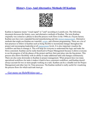 History, Uses, And Alternative Methods Of Kanban
Kanban in Japanese means "visual signal" or "card" according to LearnIt.com. The following
document discusses the history, uses, and alternative methods of Kanban. The term Kanban
originally was coined as a phrase to describe process work flows in the 1940s at a Toyota factory.
Kanban uses have now expanded beyond manufacturing and into project management. Alternative
methods that might use Kanban are waterfall, scrum, and eXtreme programming. There are a lot of
best practices to follow in Kanban such as being flexible to incremental changes throughout the
project and encouraging leadership at all management levels. It is also important visualize the
workflow and then to manage it. This will help for everyone to understand the logic and make the
flows consistent. Kanban can be really beneficial to Project Management because it allows everyone
to see the progress of all the phases of the project and how their part plays into the big picture. This
process also allows flexibility with its ability to make additional tasks and changes continuously.
There are also some downsides to Kanban in project management. When projects have too many
specialized workflows for tasks it makes it hard to have consistent workflows, and Kanban doesn't
always account for two or more people working on a task. Kanban can be a valuable tool for Project
Management and other Just–In–Time processes. The Kanban method is really useful for visualizing
the process flows for which each task must go
... Get more on HelpWriting.net ...
 