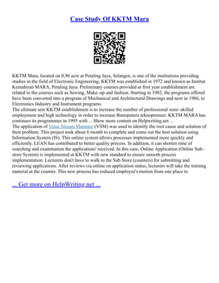 Case Study Of KKTM Mara
KKTM Mara, located on 0,96 acre at Petaling Jaya, Selangor, is one of the institutions providing
studies in the field of Electronic Engineering. KKTM was established in 1972 and known as Institut
Kemahiran MARA, Petaling Jaya. Preliminary courses provided at first year establishment are
related to the courses such as Sewing, Make–up and fashion. Starting in 1982, the programs offered
have been converted into a program of Mechanical and Architectural Drawings and next in 1986, to
Electronics Industry and Instrument programs.
The ultimate aim KKTM establishment is to increase the number of professional semi–skilled
employment and high technology in order to increase Bumiputera teknoprenuer. KKTM MARA has
continues its programmes in 1995 with ... Show more content on Helpwriting.net ...
The application of Value Stream Mapping (VSM) was used to identify the root cause and solution of
their problem. This project took about 6 month to complete and come out the best solution using
Information System (IS). This online system allows processes implemented more quickly and
efficiently. LEAN has contributed to better quality process. In addition, it can shorten time of
searching and examination the applications' received. In this case, Online Application (Online Sub–
store System) is implemented at KKTM with new standard to ensure smooth process
implementation. Lecturers don't have to walk to the Sub Store (counters) for submitting and
reviewing applications. After reviews via online on application status, lecturers will take the training
material at the counter. This new process has reduced employee's motion from one place to
... Get more on HelpWriting.net ...
 