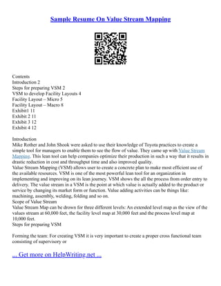 Sample Resume On Value Stream Mapping
Contents
Introduction 2
Steps for preparing VSM 2
VSM to develop Facility Layouts 4
Facility Layout – Micro 5
Facility Layout – Macro 8
Exhibit1 11
Exhibit 2 11
Exhibit 3 12
Exhibit 4 12
Introduction
Mike Rother and John Shook were asked to use their knowledge of Toyota practices to create a
simple tool for managers to enable them to see the flow of value. They came up with Value Stream
Mapping. This lean tool can help companies optimize their production in such a way that it results in
drastic reduction in cost and throughput time and also improved quality.
Value Stream Mapping (VSM) allows user to create a concrete plan to make most efficient use of
the available resources. VSM is one of the most powerful lean tool for an organization in
implementing and improving on its lean journey. VSM shows the all the process from order entry to
delivery. The value stream in a VSM is the point at which value is actually added to the product or
service by changing its market form or function. Value adding activities can be things like:
machining, assembly, welding, folding and so on.
Scope of Value Stream
Value Stream Map can be drown for three different levels: An extended level map as the view of the
values stream at 60,000 feet, the facility level map at 30,000 feet and the process level map at
10,000 feet.
Steps for preparing VSM
Forming the team: For creating VSM it is very important to create a proper cross functional team
consisting of supervisory or
... Get more on HelpWriting.net ...
 