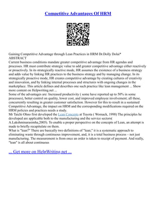 Competitive Advantages Of HRM
Gaining Competitive Advantage through Lean Practices in HRM Dr.Dolly Dolai*
ABSTRACT
Current business conditions mandate greater competitive advantage from HR agendas and
processes. HR must contribute strategic value to add greater competitive advantage either reactively
or proactively. In its strategically reactive mode, HR assumes the existence of a business strategy
and adds value by linking HR practices to the business strategy and by managing change. In its
strategically proactive mode, HR creates competitive advantage by creating cultures of creativity
and innovation, and by linking internal processes and structures with ongoing changes in the
marketplace. This article defines and describes one such practice like lean management ... Show
more content on Helpwriting.net ...
Some of the advantages are: Increased productivity ( some have reported up to 50% in some
processes), better control on quality, lower cost, and improved employee involvement; all these,
concurrently resulting in greater customer satisfaction. However for this to result in a sustained
Competitive Advantage, the impact on HRM and the corresponding modifications required on the
HRM policies and practices needs a study.
Mr Taichi Ohno first developed the Lean Concepts at Toyota ( Womack, 1998) The principles he
developed are applicable both to the manufacturing and the service sectors(
A.Lakshminarasimha,2005). To enable a proper perspective on the concepts of Lean, an attempt is
made to briefly recapitulate on them.
What is "lean?" There are basically two definitions of "lean;" it is a systematic approach to
eliminating waste through continuous improvement, and, it is a total business process – not just
manufacturing. The measurement is from once an order is taken to receipt of payment. And really,
"lean" is all about continuous
... Get more on HelpWriting.net ...
 