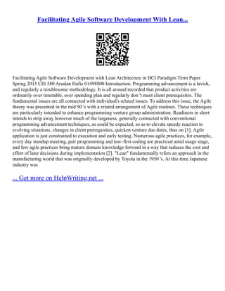 Facilitating Agile Software Development With Lean...
Facilitating Agile Software Development with Lean Architecture in DCI Paradigm Term Paper
Spring 2015 CIS 580 Arsalan Hafiz 01498800 Introduction: Programming advancement is a lavish,
and regularly a troublesome methodology. It is all around recorded that product activities are
ordinarily over timetable, over spending plan and regularly don 't meet client prerequisites. The
fundamental issues are all connected with individual's related issues. To address this issue, the Agile
theory was presented in the mid 90 's with a related arrangement of Agile routines. These techniques
are particularly intended to enhance programming venture group administration. Readiness in short
intends to strip away however much of the largeness, generally connected with conventional
programming advancement techniques, as could be expected, so as to elevate speedy reaction to
evolving situations, changes in client prerequisites, quicken venture due dates, thus on [1]. Agile
application is just constrained to execution and early testing. Numerous agile practices, for example,
every day standup meeting, pair programming and test–first coding are practiced amid usage stage,
and few agile practices bring mature domain knowledge forward in a way that reduces the cost and
effort of later decisions during implementation [2]. "Lean" fundamentally refers an approach in the
manufacturing world that was originally developed by Toyota in the 1950 's. At this time Japanese
industry was
... Get more on HelpWriting.net ...
 