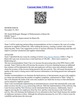 Current State VSM Essay
MEMORANDUM
November 15, 2013
TO: Sarah McDougal, Manager of Disbursements at Ramsville
FROM: Team 5
SUBJECT: Process Improvements for Ramsville
______________________________________________________________________________
Team 5 will be analyzing and providing recommendations on how to improve the issue of overdue
payments to suppliers at Ramsville. After walking the process, creating a current value stream
analyzing data, Team 5 has suggestions on how to increase efficiency by eliminating muda that will
improve customer satisfaction and supplier relationships.
ANALYSIS
Team 5 identified the key issues by creating a Current Value Stream Mapping (Table 1, Page 3).
Ramsville's pay now invoices have a total lead time of 196,200 ... Show more content on
Helpwriting.net ...
The next recommendation Team 5 has is to increase the processing time at the PFR Check to 600
seconds. Team 5 believes this will increase the accuracy of invoice checking because an additional
four minutes will be dedicated to the task and employees will have more time allotted to double
check the accuracy of the invoices being passed to the next activity. This will assure the practice of
quality at the source is being used so that incorrect information is not being passed onto subsequent
processes.
Another recommendation is to eliminate the batch process so that payments can get to the suppliers
at a faster rate and decrease the number of supplier complaints, summarized on Table 7 (Page 7).
This will eliminate the muda of the extra time needed to un–batch the invoices so that information
can be relayed to suppliers quicker.
Team 5 also recommends implementing an automated process system that automatically scans and
enters invoices into the payment processing software. With the implementation of this software, Pay
Later Invoices and Pay Now Invoices can be eliminated from the process. Additionally, Team 5
suggests moving the two employees from Pay Now and Pay Later Invoices to the Final Check
activity. This will eliminate the bottleneck of over utilization at the Final Check because the number
of employees increases to three. Although the utilization decreases by over 30%, it leaves room for
variability and decreases the stress put
 