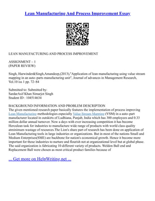 Lean Manufacturing And Process Improvement Essay
LEAN MANUFACTURING AND PROCESS IMPROVEMENT
ASSIGNMENT – 1
(PAPER REVIEW)
Singh, Harwinder&Singh,Amandeep,(2013),"Application of lean manufacturing using value stream
mapping in an auto–parts manufacturing unit", Journal of advances in Management Research,
Vol.10 iss 1 pp. 72–84
Submitted to: Submitted by:
SardarAsif Khan Simarjot Singh
Student ID : 104514634
BACKGROUND INFORMATION AND PROBLEM DESCRIPTION
The given mentioned research paper basically features the implementation of process improving
Lean Manufacturing methodologies especially Value Stream Mapping (VSM) in a auto–part
manufacturer located in outskirts of Ludhiana, Punjab, India which has 300 employees and 0.33
million dollar annual turnover. Now a days with ever increasing competition it has become
Herculean task for industries to manufacture wide range of products with world class quality
atminimum wastage of resources.The Lion's share part of research has been done on application of
Lean Manufacturing tools in large industries or organizations. But in most of the nations Small and
Medium Enterprises(SME) are backbone for nation's economical growth. Hence it become more
important for those industries to nurture and flourish not at organizational level but at global phase.
The said organization is fabricating 10 different variety of products. Weldon Ball end and
Replacement Ball were chosen as most critical product families because of
... Get more on HelpWriting.net ...
 