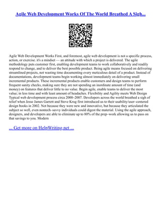 Agile Web Development Works Of The World Breathed A Sigh...
Agile Web Development Works First, and foremost, agile web development is not a specific process,
action, or exercise. it's a mindset –– an attitude with which a project is delivered. The agile
methodology puts customer first, enabling development teams to work collaboratively and readily
respond to change, and to deliver the best possible product. Being agile means focused on delivering
streamlined projects, not wasting time documenting every meticulous detail of a product. Instead of
documentations, development teams begin working almost immediately on delivering small
incremental products. These incremental products enable customers and design teams to perform
frequent sanity checks, making sure they are not spending an inordinate amount of time (and
money) on features that deliver little to no value. Begin agile, enable teams to deliver the most
value; in less time and with least amount of headaches. Flexibility and Agility meets Web Design
Typical web development process circa 2000–2007. Developers across the world breathed a sigh of
relief when Jesse James Garrett and Steve Krug first introduced us to their usability/user–centered
design books in 2002. Not because they were new and innovative, but because they articulated the
subject so well, even nontech–savvy individuals could digest the material. Using the agile approach,
designers, and developers are able to eliminate up to 80% of the prep–work allowing us to pass on
that savings to you. Modern
... Get more on HelpWriting.net ...
 