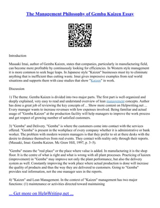 The Management Philosophy of Gemba Kaizen Essay
Introduction
Masaaki Imai, author of Gemba Kaizen, states that companies, particularly in manufacturing field,
can become more profitable by continuously looking for efficiencies. In Western style management
it is more common to seek huge leaps. In Japanese style "Kaizen" businesses must try to eliminate
anything that is inefficient thus cutting waste. Imai gives impressive examples from real world
situations and supports them with case studies that show "Kaizen" in work.
Discussion
1) The theme. Gemba Kaizen is divided into two major parts. The first part is well organized and
deeply explained, very easy to read and understand overview of lean management concepts. Author
has done a great job of reviewing the key concepts of ... Show more content on Helpwriting.net ...
Every manager wants to increase revenues with low expenses involved. Being familiar and actual
usage of "Gemba Kaizen" at the production facility will help managers to improve the work process
and get respect of growing number of satisfied customers.
3) "Gemba" and Delivery. "Gemba" is where the customers come into contact with the services
offered. "Gemba" is present in the workplace of every company whether it is administrative or bank
worker. The problem with modern western managers is that they prefer to sit at there desks with the
desire to distance themselves from real events. They contact with reality only through their reports.
(Masaaki, Imai: Gemba Kaizen. Mc Graw Hill, 1997, p. 3–5).
"Gemba" means the "real place" or the place where value is added. In manufacturing it is the shop
floor. It is the centre of what is right and what is wrong with all plant processes. Practicing of kaizen
(improvement) in "Gemba" may improve not only the plant performance, but also the delivery
system as well. Constantly improving the work place where actual production is done will increase
the quality of products and thus the way they are delivered to customers. Going to "Gemba"
provides real information, not the one manager sees in the reports.
4) "Kaizen" and Lean Management. In the context of "Kaizen" management has two major
functions: (1) maintenance or activities directed toward maintaining
... Get more on HelpWriting.net ...
 