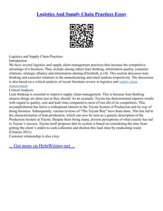 Logistics And Supply Chain Practices Essay
Logistics and Supply Chain Practices
Introduction
We have several logistics and supply chain management practices that increase the competitive
advantage of a business. They include among others lean thinking, information quality, customer
relations, strategic alliance and information sharing (Elizabeth, p.14). This section discusses lean
thinking and customer relations in the manufacturing and retail markets respectively. The discussion
is also based on a critical analysis of recent literature review in logistics and supply chain
management.
Critical Analysis
Lean thinking is essential to improve supply chain management. This is because lean thinking
ensures things are done just as they should. As an example, Toyota has demonstrated superior results
with regard to quality, cost and lead–time compared to most (if not all) of its competitors. This
accomplishment has led to a widespread interest in the Toyota System of Production and its way of
doing business. Subsequently, various reviews of "The Toyota Way" have been done. This has led to
the characterization of lean production, which can now be seen as a generic description of the
Production System at Toyota. Despite there being many, diverse perceptions of what exactly has led
to Toyota 's success, Toyota itself proposes that its system is based on considering the time from
getting the client 's orders to cash collection and shorten this lead–time by eradicating waste
(Chiarini 2011).
Customer relationship is also a key
... Get more on HelpWriting.net ...
 