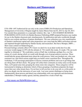 Business and Management
UVA–OM–1497 Authorized for use only in the course EMBA 816 Production and Operations
Management at University of Regina taught by James Mason from Jan 03, 2015 to Apr 30, 2015.
Use outside these parameters is a copyright violation. Rev. Apr. 7, 2014 DARDEN BUSINESS
PUBLISHING GETS LEAN (A) Darden Business Publishing (DBP) prepared business case studies
for use in the Darden classroom and, simultaneously, for publication and sales worldwide through
both its own website and those of partner distributors. The case collection was a key manifestation
of Darden's intellectual capital and value proposition; new cases kept the MBA curriculum relevant
and imparted thought leadership by Darden faculty and researchers. But Steve Momper, DBP's ...
Show more content on Helpwriting.net ...
Personal feelings certainly affect CPI. I know we don't live in an ideal world, but if we did,
everyone would engage in CPI with the attitude of, "If it smells like muda, it's muda.1 We can work
together to eliminate it." We could plan a series of half–day workshops–perhaps five, over the
course of a week–during which we could walk through a set of group analysis exercises. These
would help the group understand more about the work process, what your products are, who your
customers are, and which actions might help you build a more consistent flow. Throughout the
workshops, I will encourage participants to discuss common problems and even to get things that
are irking them off their chests. The group will collect their comments on sticky notes on the board.
Then, we'll spend some time grouping the sticky notes into categories. These categories will be
instrumental in helping us determine which of these groupings of problems pinpoints the larger
issues that your value stream faces. I'm not here to tell you how to do your job, or, at this point, to
delve too deeply into the intricacies of your work. I see your current challenges as being more
fundamentally about process and about your relationships with your upstream and downstream
stakeholders.2 Momper readily agreed, and they planned for a week of half–day
... Get more on HelpWriting.net ...
 
