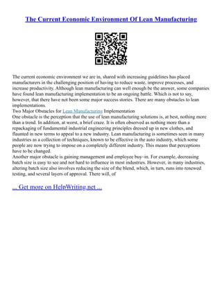 The Current Economic Environment Of Lean Manufacturing
The current economic environment we are in, shared with increasing guidelines has placed
manufacturers in the challenging position of having to reduce waste, improve processes, and
increase productivity. Although lean manufacturing can well enough be the answer, some companies
have found lean manufacturing implementation to be an ongoing battle. Which is not to say,
however, that there have not been some major success stories. There are many obstacles to lean
implementations.
Two Major Obstacles for Lean Manufacturing Implementation
One obstacle is the perception that the use of lean manufacturing solutions is, at best, nothing more
than a trend. In addition, at worst, a brief craze. It is often observed as nothing more than a
repackaging of fundamental industrial engineering principles dressed up in new clothes, and
flaunted in new terms to appeal to a new industry. Lean manufacturing is sometimes seen in many
industries as a collection of techniques, known to be effective in the auto industry, which some
people are now trying to impose on a completely different industry. This means that perceptions
have to be changed.
Another major obstacle is gaining management and employee buy–in. For example, decreasing
batch size is easy to see and not hard to influence in most industries. However, in many industries,
altering batch size also involves reducing the size of the blend, which, in turn, runs into renewed
testing, and several layers of approval. There will, of
... Get more on HelpWriting.net ...
 