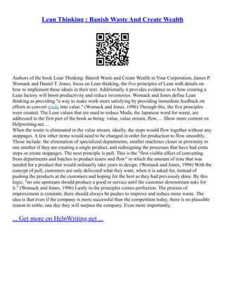 Lean Thinking : Banish Waste And Create Wealth
Authors of the book Lean Thinking: Banish Waste and Create Wealth in Your Corporation, James P.
Womack and Daniel T. Jones, focus on Lean thinking, the five principles of Lean with details on
how to implement these ideals in their text. Additionally it provides evidence as to how creating a
Lean factory will boost productivity and reduce inventories. Womack and Jones define Lean
thinking as providing "a way to make work more satisfying by providing immediate feedback on
efforts to convert muda into value." (Womack and Jones, 1996) Through this, the five principles
were created. The Lean values that are used to reduce Muda, the Japanese word for waste, are
addressed in the first part of the book as being: value, value stream, flow, ... Show more content on
Helpwriting.net ...
When the waste is eliminated in the value stream, ideally, the steps would flow together without any
stoppages. A few other items would need to be changed in order for production to flow smoothly.
Those include: the elimination of specialized departments, smaller machines closer in proximity to
one another if they are creating a single product, and redesigning the processes that have had extra
steps or create stoppages. The next principle is pull. This is the "first visible effect of converting
from departments and batches to product teams and flow" in which the amount of time that was
needed for a product that would ordinarily take years to design. (Womack and Jones, 1996) With the
concept of pull, customers are only delivered what they want, when it is asked for, instead of
pushing the products at the customers and hoping for the best as they had previously done. By this
logic, "no one upstream should produce a good or service until the customer downstream asks for
it." (Womack and Jones, 1996) Lastly in the principles comes perfection. The process of
improvement is constant; there should always be pushes to improve and reduce more waste. The
idea is that even if the company is more successful than the competition today, there is no plausible
reason to settle; one day they will surpass the company. Even more importantly,
... Get more on HelpWriting.net ...
 