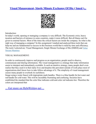 Visual Management, Single Minute Exchange Of Die ( Smed )...
Introduction:
In today's world, opening or managing a company is very difficult. The Economic crisis, heavy
taxation and barriers of entrance in some countries, make it more difficult. But all blame can't be
given to external factors. Most of the times the critical factors are inside the company. So what is the
right way of managing a company? In this assignment I studied and analyzed three tools that can
help me and are fundamental to success in this business world that is ruled by time and efficiency.
The tools I selected are: Visual Management, Single Minute Exchange of Die (SMED) and Value
Stream Mapping.
VISUAL MANAGEMENT:
In order to continuously improve and progress as an organization, people need to observe,
communicate and sharing information. The visual management is a strategy that make information
easier to interpret and immediately available. Is such an intuitive strategy, many people don't even
realize that they used it in their daily lives and despites this prevalent outside of work place most of
organizations don't know how to take follow advantage of it. The simplicity of visual management
causes many people to overlook its usefulness.
Image using a water faucet with impropriate mark handles. There is a blue handle for hot water and
red handle for cold water. This will be incredibly frustrating and confusing. Societies have
established the standard that the color blue indicates cold and color red indicates hot. Therefore the
colors are interpreted that
... Get more on HelpWriting.net ...
 