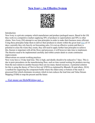 New Ivory : An Effective System
Introduction
New Ivory is a private company which manufacture and produce packaged sauces. Based in the UK
they work in a competitive market supplying 50% of products to supermarkets and 50% to other
clients. New Ivory (NI) attempt to use lean principles in order to make their business more efficient.
Using these principles helps them to deliver their products to clients within the given lead time of 14
days; currently they rely heavily on forecasting sales. It is not an effective system and there is
potential to erase the waste they create, they still need to apply further lean principles to achieve
this. Kaizen is important with all the flows and processes; it will however take time to implement.
The theories need to be implemented carefully and within certain ideals to create continuous
improvement.
Observations on current working practices
New ivory have a 14 day lead time. This is high, and ideally should to be reduced to 7 days. This is
due to poor procedures on the manufacturing floor, such as time wasted waiting for products moving
from the next station to another because there are too many shared resources. A potential solution
for this is using the theory of 'first in first out' (FIFO) as explained by Bharath, R (and others, 2014)
'a method for organizing the component buffer where the oldest entry or bottom of the stack is
processed first which eliminates inventory which in turn reduces the lead time and Value Stream
Mapping (VSM) to map the present and the future
... Get more on HelpWriting.net ...
 