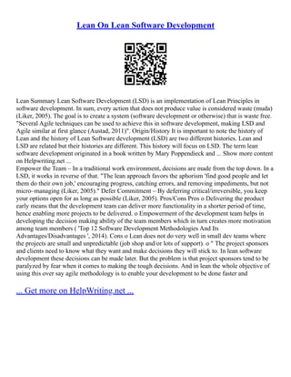 Lean On Lean Software Development
Lean Summary Lean Software Development (LSD) is an implementation of Lean Principles in
software development. In sum, every action that does not produce value is considered waste (muda)
(Liker, 2005). The goal is to create a system (software development or otherwise) that is waste free.
"Several Agile techniques can be used to achieve this in software development, making LSD and
Agile similar at first glance (Austad, 2011)". Origin/History It is important to note the history of
Lean and the history of Lean Software development (LSD) are two different histories. Lean and
LSD are related but their histories are different. This history will focus on LSD. The term lean
software development originated in a book written by Mary Poppendieck and ... Show more content
on Helpwriting.net ...
Empower the Team – In a traditional work environment, decisions are made from the top down. In a
LSD, it works in reverse of that. "The lean approach favors the aphorism 'find good people and let
them do their own job,' encouraging progress, catching errors, and removing impediments, but not
micro–managing (Liker, 2005)." Defer Commitment – By deferring critical/irreversible, you keep
your options open for as long as possible (Liker, 2005). Pros/Cons Pros o Delivering the product
early means that the development team can deliver more functionality in a shorter period of time,
hence enabling more projects to be delivered. o Empowerment of the development team helps in
developing the decision making ability of the team members which in turn creates more motivation
among team members ( 'Top 12 Software Development Methodologies And Its
Advantages/Disadvantages ', 2014). Cons o Lean does not do very well in small dev teams where
the projects are small and unpredictable (job shop and/or lots of support). o " The project sponsors
and clients need to know what they want and make decisions they will stick to. In lean software
development these decisions can be made later. But the problem is that project sponsors tend to be
paralyzed by fear when it comes to making the tough decisions. And in lean the whole objective of
using this over say agile methodology is to enable your development to be done faster and
... Get more on HelpWriting.net ...
 