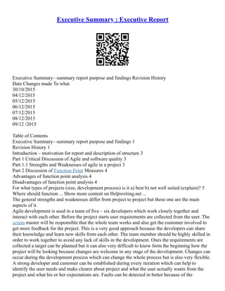 Executive Summary : Executive Report
Executive Summary– summary report purpose and findings Revision History
Date Changes made To what
30/10/2015
04/12/2015
05/12/2015
06/12/2015
07/12/2015
08/12/2015
09/12 /2015
Table of Contents
Executive Summary– summary report purpose and findings 1
Revision History 1
Introduction – motivation for report and description of structure 3
Part 1 Critical Discussion of Agile and software quality 3
Part 1.1 Strengths and Weaknesses of agile in a project 3
Part 2 Discussion of Function Point Measures 4
Advantages of function point analysis 4
Disadvantages of function point analysis 4
For what types of projects (size, development process) is it a) best b) not well suited (explain)? 5
Where should function ... Show more content on Helpwriting.net ...
The general strengths and weaknesses differ from project to project but these one are the main
aspects of it.
Agile development is used in a team of five – six developers which work closely together and
interact with each other. Before the project starts user requirements are collected from the user. The
scrum master will be responsible that the whole team works and also get the customer involved to
get more feedback for the project. This is a very good approach because the developers can share
their knowledge and learn new skills from each other. The team member should be highly skilled in
order to work together to avoid any lack of skills in the development. Ones the requirements are
collected a target can be planned but it can also very difficult to know form the beginning how the
project will be looking because changes are welcome in any stage of the development. Changes can
occur during the development process which can change the whole process but is also very flexible.
A strong developer and customer can be established during every iteration which can help to
identify the user needs and make clearer about project and what the user actually wants from the
project and what his or her expectations are. Faults can be detected in better because of the
 