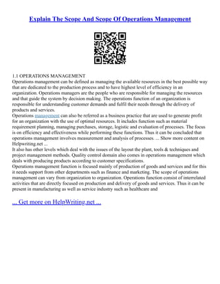 Explain The Scope And Scope Of Operations Management
1.1 OPERATIONS MANAGEMENT
Operations management can be defined as managing the available resources in the best possible way
that are dedicated to the production process and to have highest level of efficiency in an
organization. Operations managers are the people who are responsible for managing the resources
and that guide the system by decision making. The operations function of an organization is
responsible for understanding customer demands and fulfil their needs through the delivery of
products and services.
Operations management can also be referred as a business practice that are used to generate profit
for an organization with the use of optimal resources. It includes function such as material
requirement planning, managing purchases, storage, logistic and evaluation of processes. The focus
is on efficiency and effectiveness while performing these functions. Thus it can be concluded that
operations management involves measurement and analysis of processes. ... Show more content on
Helpwriting.net ...
It also has other levels which deal with the issues of the layout the plant, tools & techniques and
project management methods. Quality control domain also comes in operations management which
deals with producing products according to customer specifications.
Operations management function is focused mainly of production of goods and services and for this
it needs support from other departments such as finance and marketing. The scope of operations
management can vary from organization to organization. Operations function consist of interrelated
activities that are directly focused on production and delivery of goods and services. Thus it can be
present in manufacturing as well as service industry such as healthcare and
... Get more on HelpWriting.net ...
 