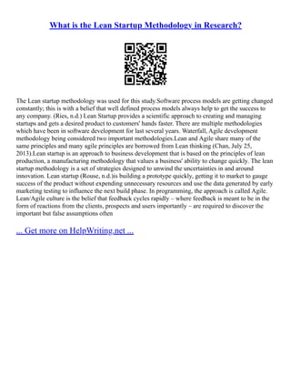 What is the Lean Startup Methodology in Research?
The Lean startup methodology was used for this study.Software process models are getting changed
constantly; this is with a belief that well defined process models always help to get the success to
any company. (Ries, n.d.) Lean Startup provides a scientific approach to creating and managing
startups and gets a desired product to customers' hands faster. There are multiple methodologies
which have been in software development for last several years. Waterfall, Agile development
methodology being considered two important methodologies.Lean and Agile share many of the
same principles and many agile principles are borrowed from Lean thinking (Chan, July 25,
2013).Lean startup is an approach to business development that is based on the principles of lean
production, a manufacturing methodology that values a business' ability to change quickly. The lean
startup methodology is a set of strategies designed to unwind the uncertainties in and around
innovation. Lean startup (Rouse, n.d.)is building a prototype quickly, getting it to market to gauge
success of the product without expending unnecessary resources and use the data generated by early
marketing testing to influence the next build phase. In programming, the approach is called Agile.
Lean/Agile culture is the belief that feedback cycles rapidly – where feedback is meant to be in the
form of reactions from the clients, prospects and users importantly – are required to discover the
important but false assumptions often
... Get more on HelpWriting.net ...
 
