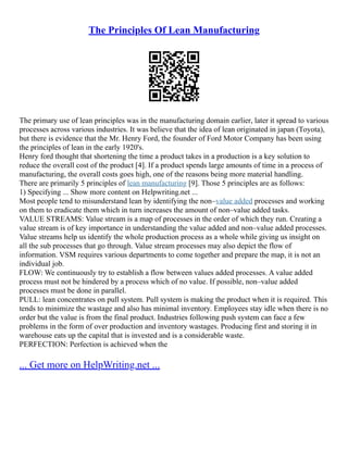 The Principles Of Lean Manufacturing
The primary use of lean principles was in the manufacturing domain earlier, later it spread to various
processes across various industries. It was believe that the idea of lean originated in japan (Toyota),
but there is evidence that the Mr. Henry Ford, the founder of Ford Motor Company has been using
the principles of lean in the early 1920's.
Henry ford thought that shortening the time a product takes in a production is a key solution to
reduce the overall cost of the product [4]. If a product spends large amounts of time in a process of
manufacturing, the overall costs goes high, one of the reasons being more material handling.
There are primarily 5 principles of lean manufacturing [9]. Those 5 principles are as follows:
1) Specifying ... Show more content on Helpwriting.net ...
Most people tend to misunderstand lean by identifying the non–value added processes and working
on them to eradicate them which in turn increases the amount of non–value added tasks.
VALUE STREAMS: Value stream is a map of processes in the order of which they run. Creating a
value stream is of key importance in understanding the value added and non–value added processes.
Value streams help us identify the whole production process as a whole while giving us insight on
all the sub processes that go through. Value stream processes may also depict the flow of
information. VSM requires various departments to come together and prepare the map, it is not an
individual job.
FLOW: We continuously try to establish a flow between values added processes. A value added
process must not be hindered by a process which of no value. If possible, non–value added
processes must be done in parallel.
PULL: lean concentrates on pull system. Pull system is making the product when it is required. This
tends to minimize the wastage and also has minimal inventory. Employees stay idle when there is no
order but the value is from the final product. Industries following push system can face a few
problems in the form of over production and inventory wastages. Producing first and storing it in
warehouse eats up the capital that is invested and is a considerable waste.
PERFECTION: Perfection is achieved when the
... Get more on HelpWriting.net ...
 