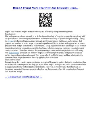 Doing A Project More Effectively And Efficiently Using...
Topic: How to run a project more effectively and efficiently using lean management.
Introduction:
The main purpose of this research is to define better handling of ongoing project by complying with
the principles of lean management to obtain maximum efficiency in production processing. During
the project production lifecycle, many projects go through various challenges and to ensure that
projects are handled in better ways, organisation perform different actions and approaches to retain
project within budget and specified requirements. Today organizations face challenges in the form of
intense international competition, rapid technology evolution, maturing customer expectations and
quality demands. Therefore, to meet the customers expectation and finish project more efficiently,
lean management approach can be more helpful in identifying bottlenecks and project causes at
earlier stages of project development. This proposal will highlight issues and key solutions to the
problems faced by projects these days by applying lean principles.
Problem Statement
Projects these days require extra monitoring to retain efficiency in project during its production, they
are always tricky to organise but they get worse when project managers are under pressure to deliver
a successful outcome within specified constraints. However, in recent years, there has been an
increasing amount of literature consistently showing that projects often fail by going into frequent
cost overruns, delays,
... Get more on HelpWriting.net ...
 
