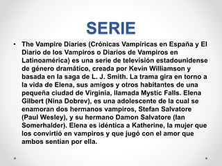 SERIE
• The Vampire Diaries (Crónicas Vampíricas en España y El
Diario de los Vampiros o Diarios de Vampiros en
Latinoamérica) es una serie de televisión estadounidense
de género dramático, creada por Kevin Williamson y
basada en la saga de L. J. Smith. La trama gira en torno a
la vida de Elena, sus amigos y otros habitantes de una
pequeña ciudad de Virginia, llamada Mystic Falls. Elena
Gilbert (Nina Dobrev), es una adolescente de la cual se
enamoran dos hermanos vampiros, Stefan Salvatore
(Paul Wesley), y su hermano Damon Salvatore (Ian
Somerhalder). Elena es idéntica a Katherine, la mujer que
los convirtió en vampiros y que jugó con el amor que
ambos sentían por ella.
 