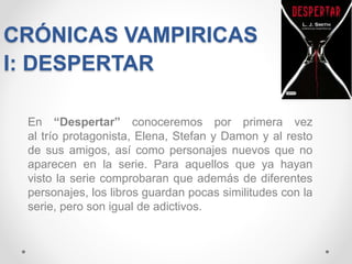 CRÓNICAS VAMPIRICAS
I: DESPERTAR
En “Despertar” conoceremos por primera vez
al trío protagonista, Elena, Stefan y Damon y al resto
de sus amigos, así como personajes nuevos que no
aparecen en la serie. Para aquellos que ya hayan
visto la serie comprobaran que además de diferentes
personajes, los libros guardan pocas similitudes con la
serie, pero son igual de adictivos.
 