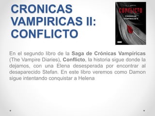 CRONICAS
VAMPIRICAS II:
CONFLICTO
En el segundo libro de la Saga de Crónicas Vampíricas
(The Vampire Diaries), Conflicto, la historia sigue donde la
dejamos, con una Elena desesperada por encontrar al
desaparecido Stefan. En este libro veremos como Damon
sigue intentando conquistar a Helena
 