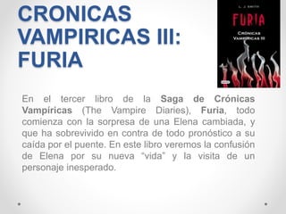 CRONICAS
VAMPIRICAS III:
FURIA
En el tercer libro de la Saga de Crónicas
Vampíricas (The Vampire Diaries), Furia, todo
comienza con la sorpresa de una Elena cambiada, y
que ha sobrevivido en contra de todo pronóstico a su
caída por el puente. En este libro veremos la confusión
de Elena por su nueva “vida” y la visita de un
personaje inesperado.
 