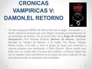 CRONICAS
VAMPIRICAS V:
DAMON,EL RETORNO
• 16 años después (2009) del último libro de la saga, Invocación, L.J.
Smith retomó la historia con una trilogía centrada principalmente en
el personaje de Damon. En el quinto libro de la Saga de Crónicas
Vampíricas (The Vampire Diaries), Damon: El retorno, (también
llamado La Trilogía de Damon, o en inglés The Return Trilogy)
Elena vuelve a la vida, y todo el grupo se tiene que enfrentar a
nuevos peligros que amenazan a Fell’s Church. Elena tendrá que
lidiar con su nueva vida y lo que ello conlleva, y Damon dejará de
ser el cazador para convertirse en la presa de unas criaturas de las
que desconocían su existencia por completo.
 