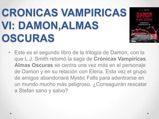 CRONICAS VAMPIRICAS
VI: DAMON,ALMAS
OSCURAS
• Este es el segundo libro de la trilogía de Damon, con la
que L.J. Smith retomó la saga de Crónicas Vampíricas.
Almas Oscuras se centra una vez más en el personaje
de Damon y en su relación con Elena. Esta vez el grupo
de amigos abandonará Mystic Falls para adentrarse en
un mundo mucho más peligroso. ¿Conseguirán rescatar
a Stefan sano y salvo?
 