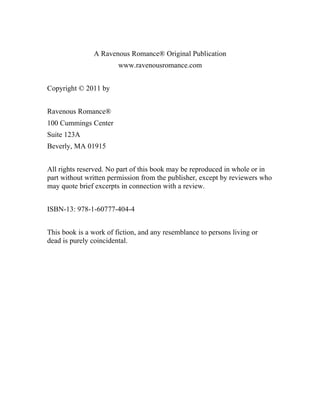 A Ravenous Romance® Original Publication
www.ravenousromance.com
Copyright © 2011 by
Ravenous Romance®
100 Cummings Center
Suite 123A
Beverly, MA 01915
All rights reserved. No part of this book may be reproduced in whole or in
part without written permission from the publisher, except by reviewers who
may quote brief excerpts in connection with a review.
ISBN-13: 978-1-60777-404-4
This book is a work of fiction, and any resemblance to persons living or
dead is purely coincidental.
 